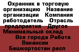 Охранник в торговую организацию › Название организации ­ Компания-работодатель › Отрасль предприятия ­ Другое › Минимальный оклад ­ 22 000 - Все города Работа » Вакансии   . Башкортостан респ.,Караидельский р-н